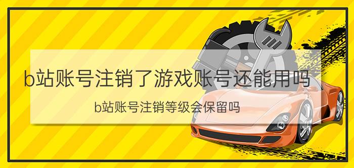 b站账号注销了游戏账号还能用吗 b站账号注销等级会保留吗？